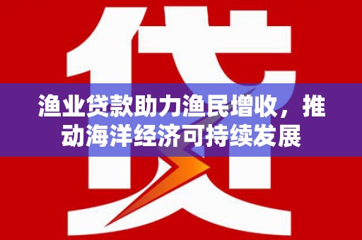 铁锋渔业贷款助力渔民增收，推动海洋经济可持续发展