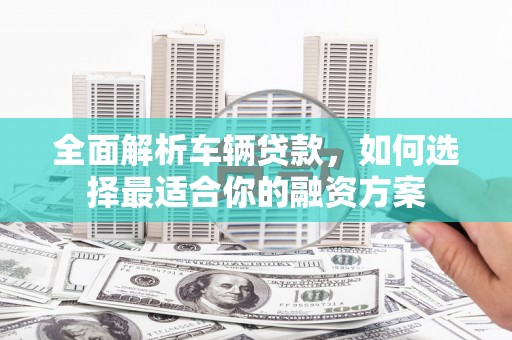 铁锋全面解析车辆贷款，如何选择最适合你的融资方案